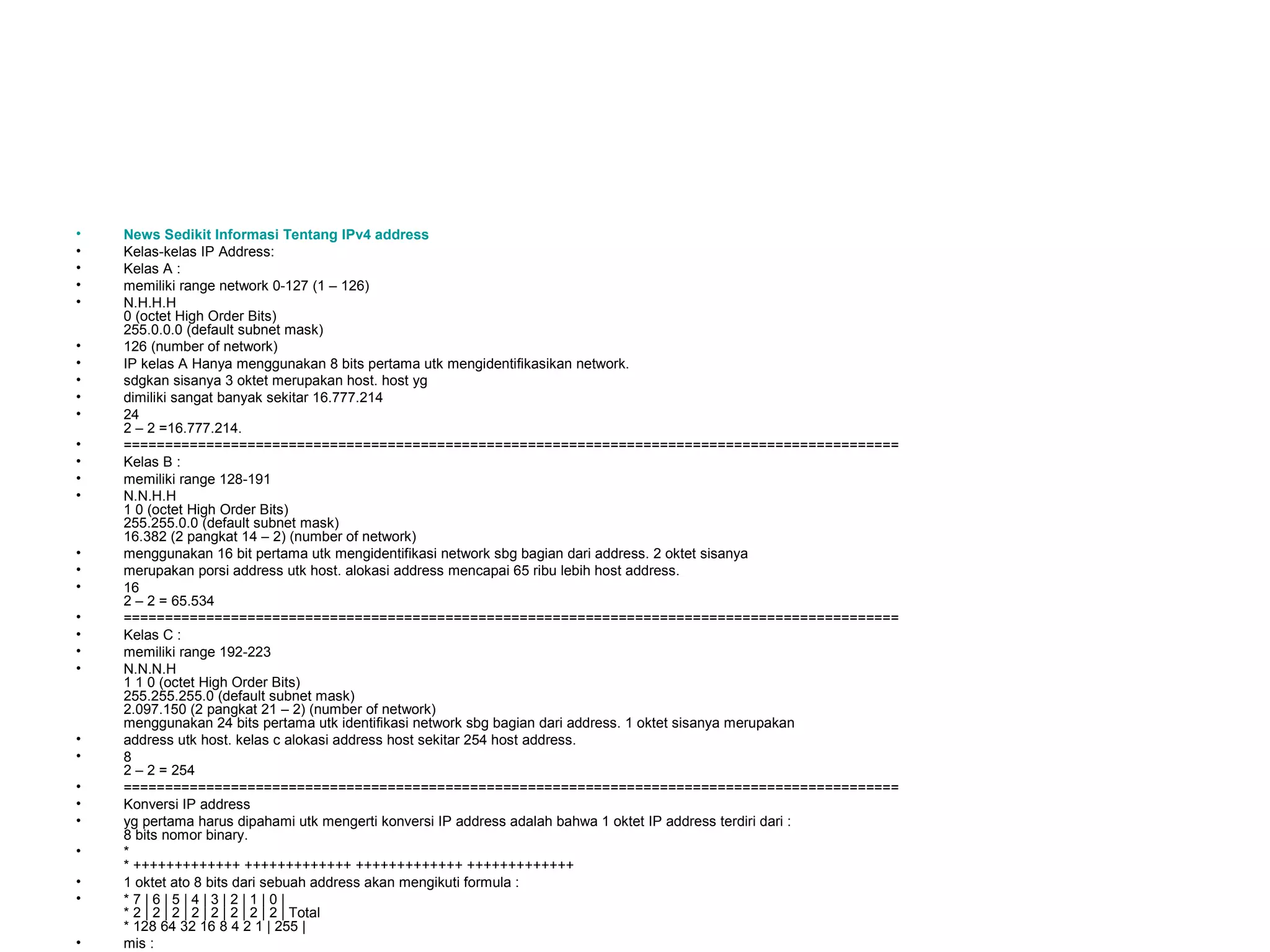 •   News Sedikit Informasi Tentang IPv4 address
•   Kelas-kelas IP Address:
•   Kelas A :
•   memiliki range network 0-127 (1 – 126)
•   N.H.H.H
    0 (octet High Order Bits)
    255.0.0.0 (default subnet mask)
•   126 (number of network)
•   IP kelas A Hanya menggunakan 8 bits pertama utk mengidentifikasikan network.
•   sdgkan sisanya 3 oktet merupakan host. host yg
•   dimiliki sangat banyak sekitar 16.777.214
•   24
    2 – 2 =16.777.214.
•   ==============================================================================================
•   Kelas B :
•   memiliki range 128-191
•   N.N.H.H
    1 0 (octet High Order Bits)
    255.255.0.0 (default subnet mask)
    16.382 (2 pangkat 14 – 2) (number of network)
•   menggunakan 16 bit pertama utk mengidentifikasi network sbg bagian dari address. 2 oktet sisanya
•   merupakan porsi address utk host. alokasi address mencapai 65 ribu lebih host address.
•   16
    2 – 2 = 65.534
•   ==============================================================================================
•   Kelas C :
•   memiliki range 192-223
•   N.N.N.H
    1 1 0 (octet High Order Bits)
    255.255.255.0 (default subnet mask)
    2.097.150 (2 pangkat 21 – 2) (number of network)
    menggunakan 24 bits pertama utk identifikasi network sbg bagian dari address. 1 oktet sisanya merupakan
•   address utk host. kelas c alokasi address host sekitar 254 host address.
•   8
    2 – 2 = 254
•   ==============================================================================================
•   Konversi IP address
•   yg pertama harus dipahami utk mengerti konversi IP address adalah bahwa 1 oktet IP address terdiri dari :
    8 bits nomor binary.
•   *
    * +++++++++++++ +++++++++++++ +++++++++++++ +++++++++++++
•   1 oktet ato 8 bits dari sebuah address akan mengikuti formula :
•   *7|6|5|4|3|2|1|0|
    * 2 | 2 | 2 | 2 | 2 | 2 | 2 | 2 | Total
    * 128 64 32 16 8 4 2 1 | 255 |
•   mis :
 