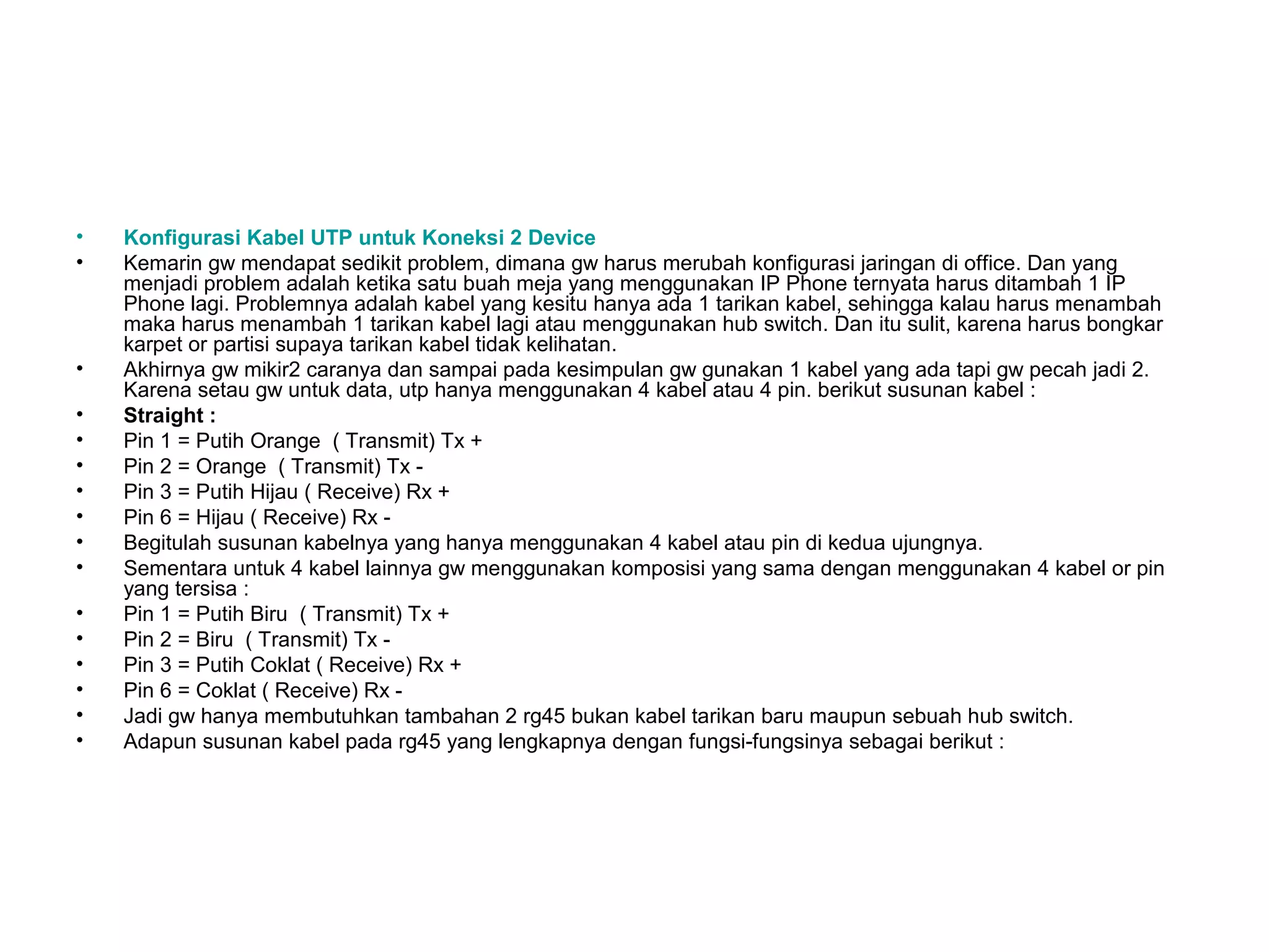 •   Konfigurasi Kabel UTP untuk Koneksi 2 Device
•   Kemarin gw mendapat sedikit problem, dimana gw harus merubah konfigurasi jaringan di office. Dan yang
    menjadi problem adalah ketika satu buah meja yang menggunakan IP Phone ternyata harus ditambah 1 IP
    Phone lagi. Problemnya adalah kabel yang kesitu hanya ada 1 tarikan kabel, sehingga kalau harus menambah
    maka harus menambah 1 tarikan kabel lagi atau menggunakan hub switch. Dan itu sulit, karena harus bongkar
    karpet or partisi supaya tarikan kabel tidak kelihatan.
•   Akhirnya gw mikir2 caranya dan sampai pada kesimpulan gw gunakan 1 kabel yang ada tapi gw pecah jadi 2.
    Karena setau gw untuk data, utp hanya menggunakan 4 kabel atau 4 pin. berikut susunan kabel :
•   Straight :
•   Pin 1 = Putih Orange ( Transmit) Tx +
•   Pin 2 = Orange ( Transmit) Tx -
•   Pin 3 = Putih Hijau ( Receive) Rx +
•   Pin 6 = Hijau ( Receive) Rx -
•   Begitulah susunan kabelnya yang hanya menggunakan 4 kabel atau pin di kedua ujungnya.
•   Sementara untuk 4 kabel lainnya gw menggunakan komposisi yang sama dengan menggunakan 4 kabel or pin
    yang tersisa :
•   Pin 1 = Putih Biru ( Transmit) Tx +
•   Pin 2 = Biru ( Transmit) Tx -
•   Pin 3 = Putih Coklat ( Receive) Rx +
•   Pin 6 = Coklat ( Receive) Rx -
•   Jadi gw hanya membutuhkan tambahan 2 rg45 bukan kabel tarikan baru maupun sebuah hub switch.
•   Adapun susunan kabel pada rg45 yang lengkapnya dengan fungsi-fungsinya sebagai berikut :
 