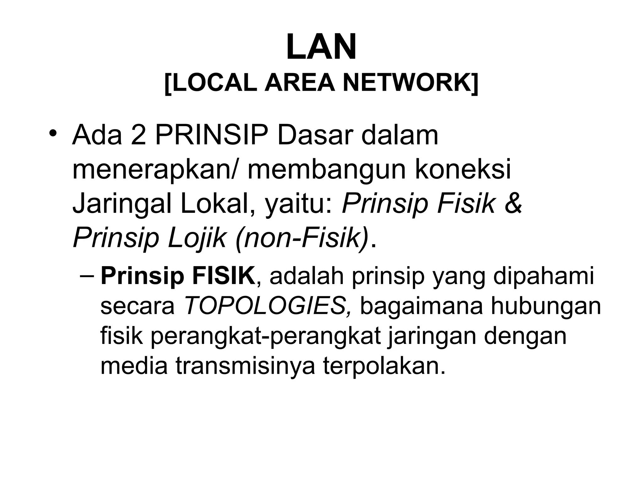 LAN
         [LOCAL AREA NETWORK]

• Ada 2 PRINSIP Dasar dalam
  menerapkan/ membangun koneksi
  Jaringal Lokal, yaitu: Prinsip Fisik &
  Prinsip Lojik (non-Fisik).
  – Prinsip FISIK, adalah prinsip yang dipahami
    secara TOPOLOGIES, bagaimana hubungan
    fisik perangkat-perangkat jaringan dengan
    media transmisinya terpolakan.
 