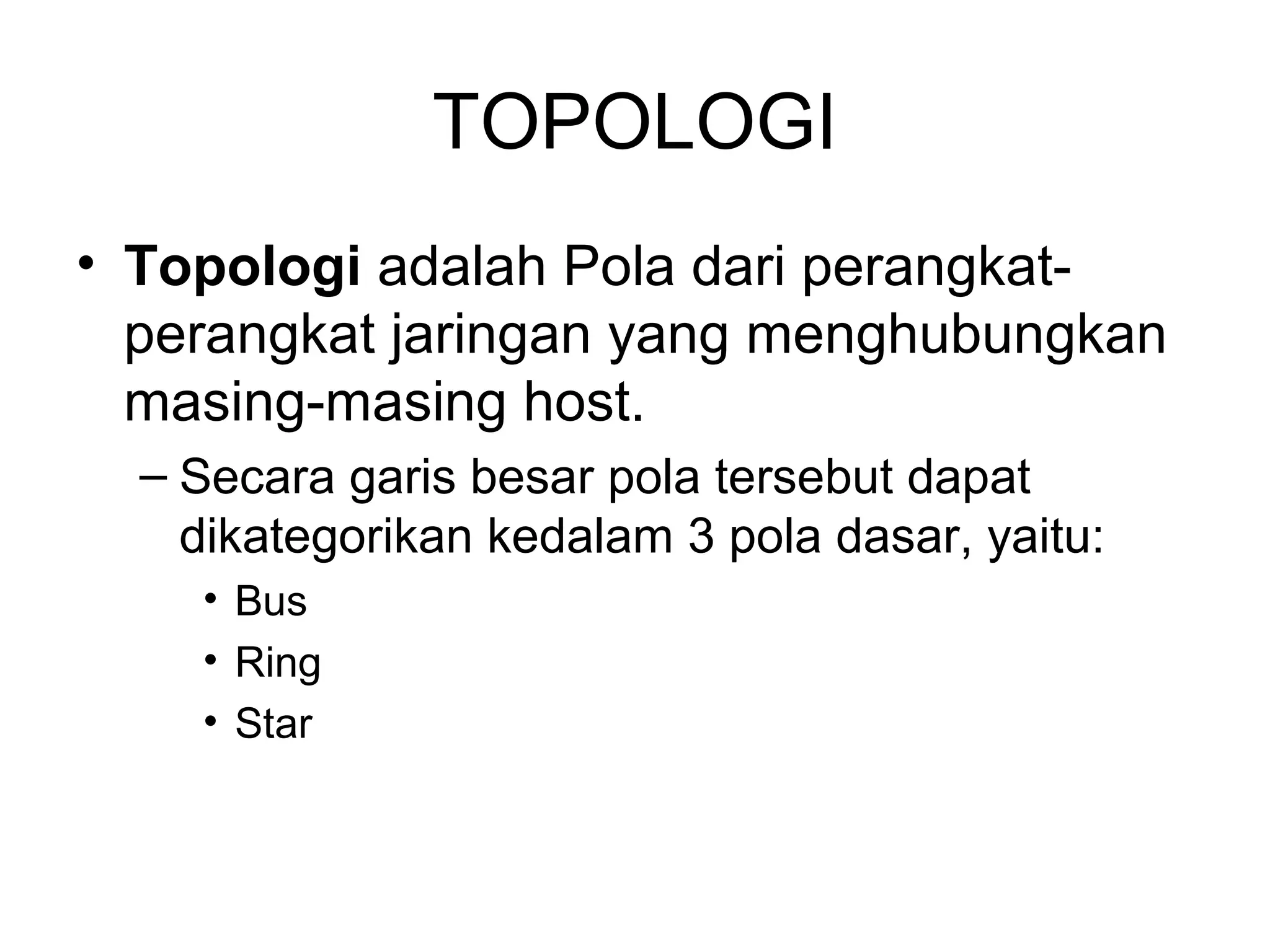 TOPOLOGI
• Topologi adalah Pola dari perangkat-
  perangkat jaringan yang menghubungkan
  masing-masing host.
  – Secara garis besar pola tersebut dapat
    dikategorikan kedalam 3 pola dasar, yaitu:
    • Bus
    • Ring
    • Star
 