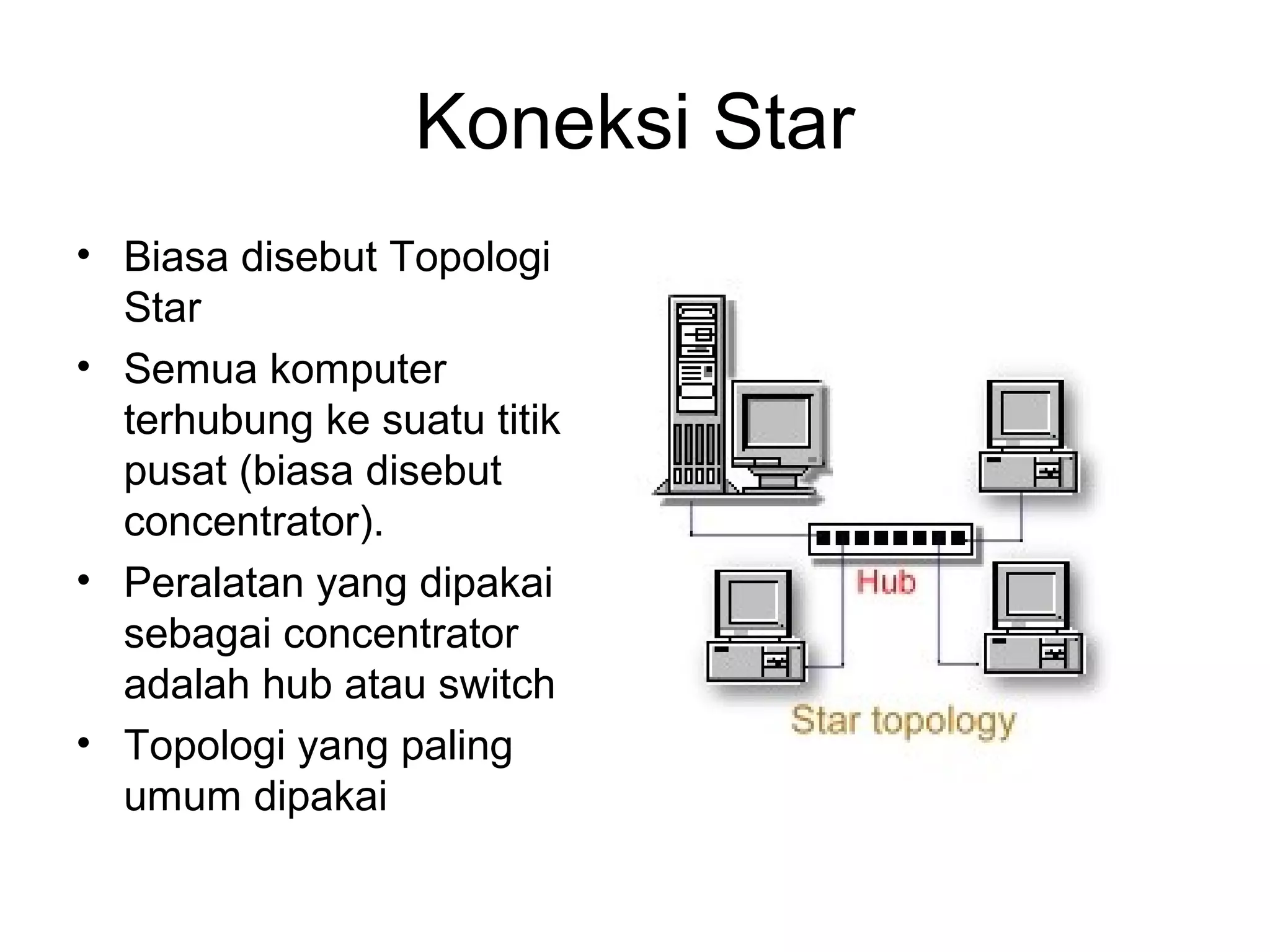 Koneksi Star
• Biasa disebut Topologi
  Star
• Semua komputer
  terhubung ke suatu titik
  pusat (biasa disebut
  concentrator).
• Peralatan yang dipakai
  sebagai concentrator
  adalah hub atau switch
• Topologi yang paling
  umum dipakai
 