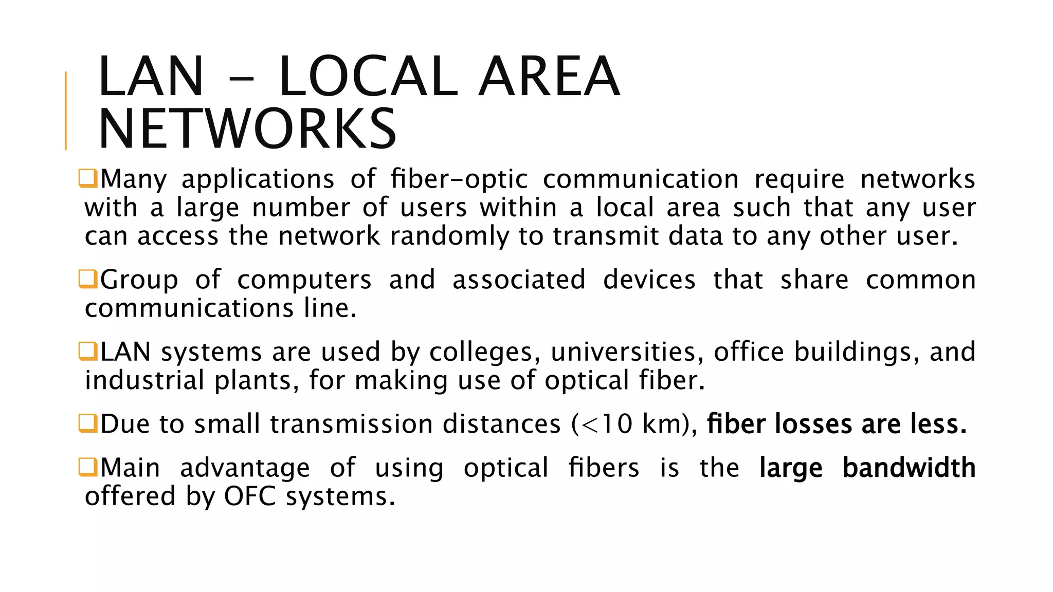 LAN - LOCAL AREA
NETWORKS
Many applications of ﬁber-optic communication require networks
with a large number of users within a local area such that any user
can access the network randomly to transmit data to any other user.
Group of computers and associated devices that share common
communications line.
LAN systems are used by colleges, universities, office buildings, and
industrial plants, for making use of optical fiber.
Due to small transmission distances (<10 km), ﬁber losses are less.
Main advantage of using optical ﬁbers is the large bandwidth
offered by OFC systems.
 