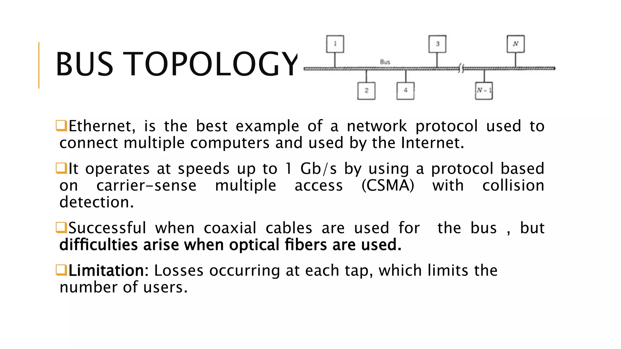 BUS TOPOLOGY
Ethernet, is the best example of a network protocol used to
connect multiple computers and used by the Internet.
It operates at speeds up to 1 Gb/s by using a protocol based
on carrier-sense multiple access (CSMA) with collision
detection.
Successful when coaxial cables are used for the bus , but
difﬁculties arise when optical ﬁbers are used.
Limitation: Losses occurring at each tap, which limits the
number of users.
 