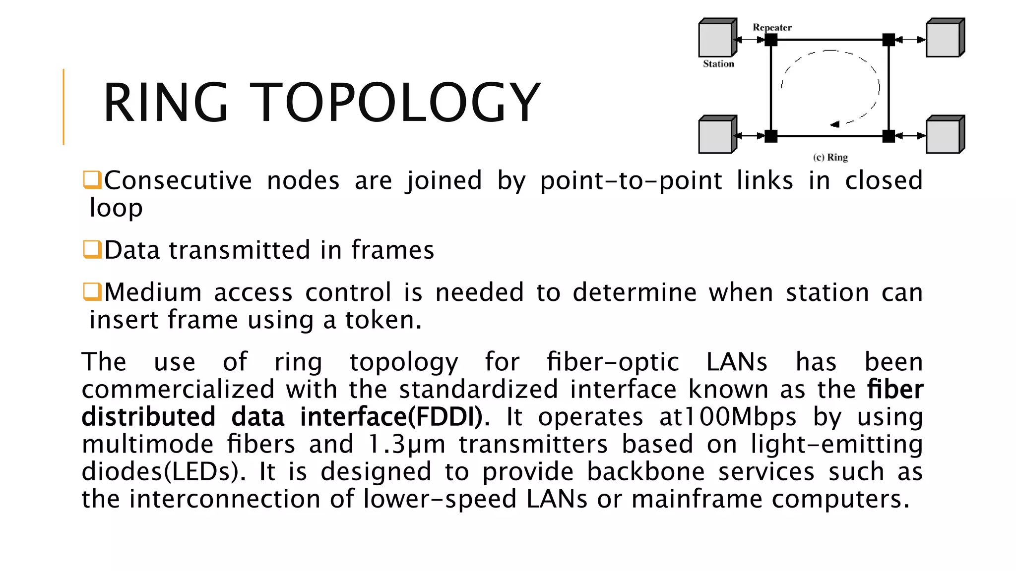 RING TOPOLOGY
Consecutive nodes are joined by point-to-point links in closed
loop
Data transmitted in frames
Medium access control is needed to determine when station can
insert frame using a token.
The use of ring topology for ﬁber-optic LANs has been
commercialized with the standardized interface known as the ﬁber
distributed data interface(FDDI). It operates at100Mbps by using
multimode ﬁbers and 1.3µm transmitters based on light-emitting
diodes(LEDs). It is designed to provide backbone services such as
the interconnection of lower-speed LANs or mainframe computers.
 
