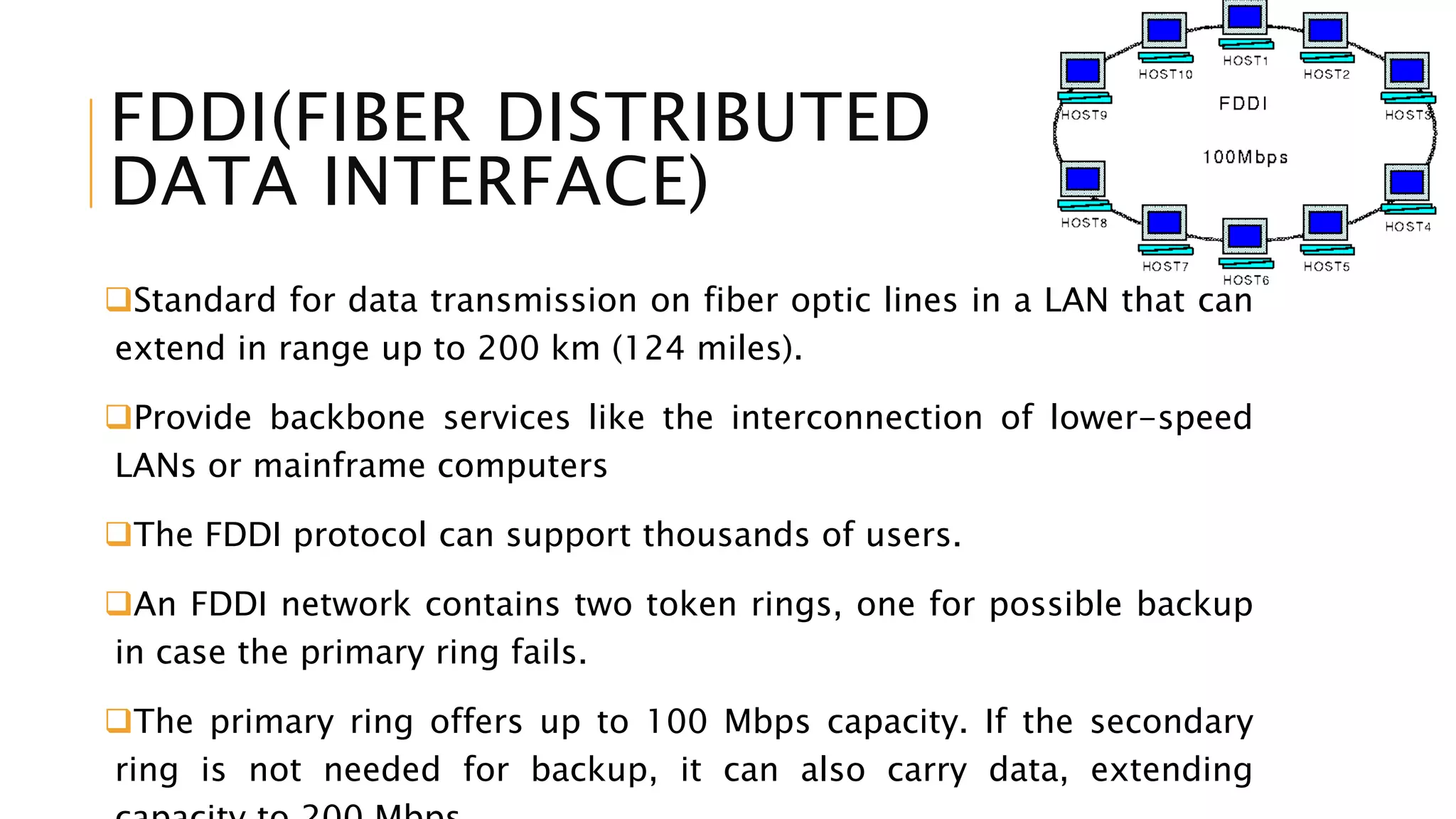 FDDI(FIBER DISTRIBUTED
DATA INTERFACE)
Standard for data transmission on fiber optic lines in a LAN that can
extend in range up to 200 km (124 miles).
Provide backbone services like the interconnection of lower-speed
LANs or mainframe computers
The FDDI protocol can support thousands of users.
An FDDI network contains two token rings, one for possible backup
in case the primary ring fails.
The primary ring offers up to 100 Mbps capacity. If the secondary
ring is not needed for backup, it can also carry data, extending
 