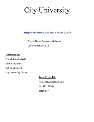 City University
Assignment Name:Local Area Network (LAN)
Course Name:Computer Network
Course Code:CSE 318
Submitted To:
Pranab Bandhu Nath
Senior Lecturer,
CSE Department,
City University,Dhaka
Submiitted BY:
Name:Nowrin Jahan Siam
ID:1925102501
Batch:51st
 