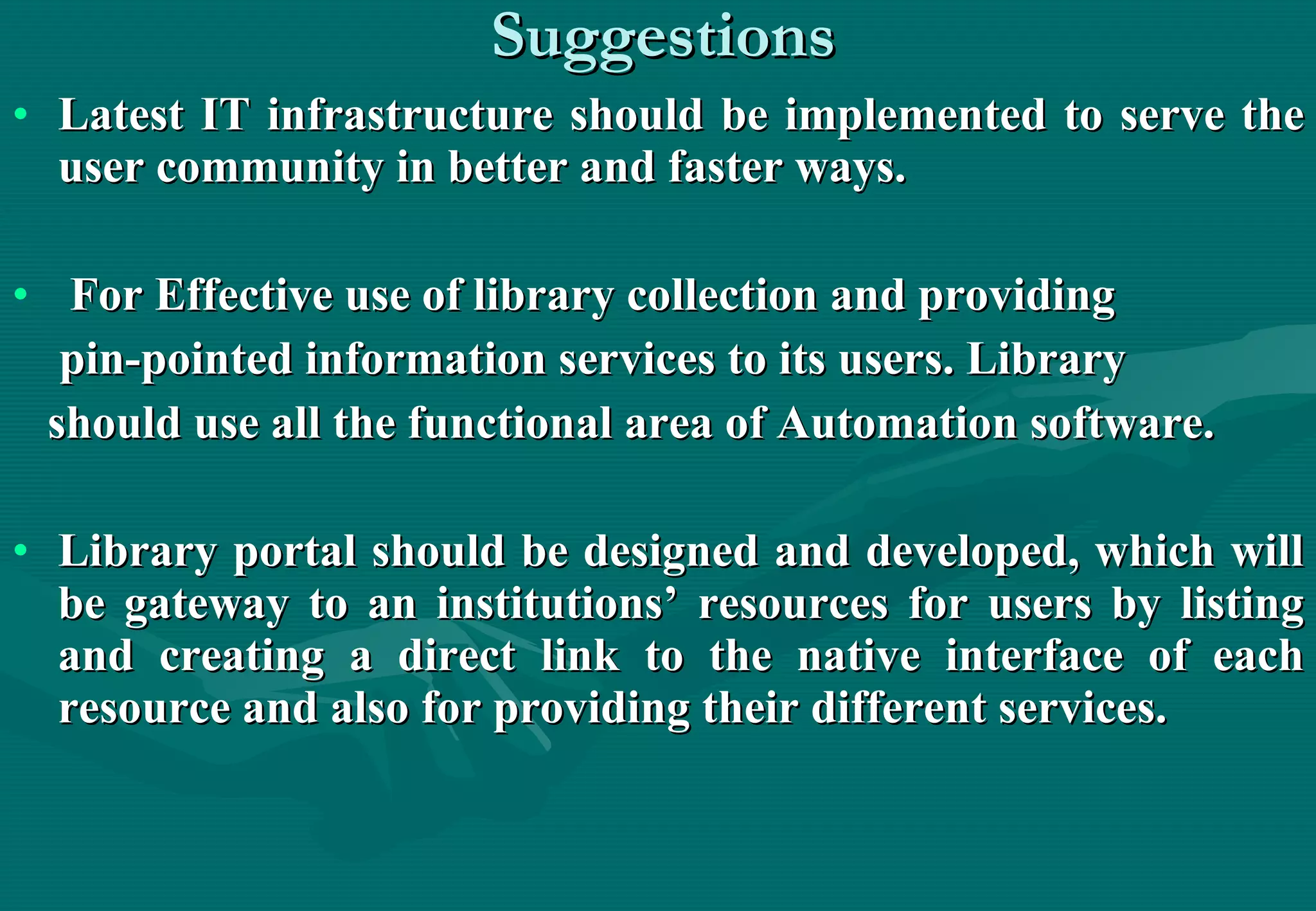 Suggestions Latest IT infrastructure should be implemented to serve the user community in better and faster ways.  For Effective use of library collection and providing  pin-pointed information services to its users. Library  should use all the functional area of Automation software.  Library portal should be designed and developed, which will be gateway to an institutions’ resources for users by listing and creating a direct link to the native interface of each resource and also for providing their different services.  