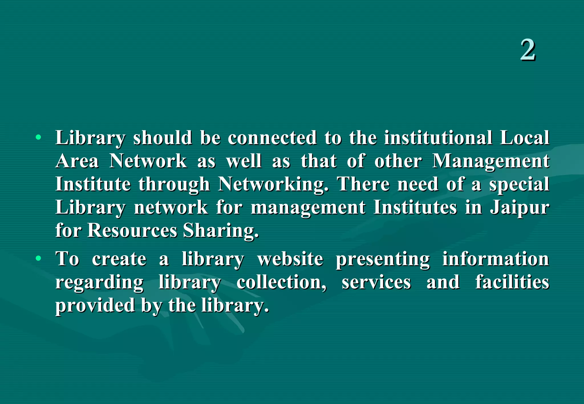 2 Library should be connected to the institutional Local Area Network as well as that of other Management Institute through Networking. There need of a special Library network for management Institutes in Jaipur for Resources Sharing. To create a library website presenting information regarding library collection, services and facilities provided by the library. 