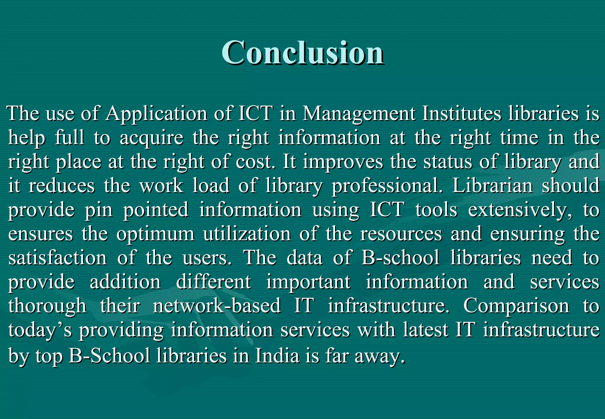 Conclusion The use of Application of ICT in Management Institutes libraries is help full to acquire the right information at the right time in the right place at the right of cost. It improves the status of library and it reduces the work load of library professional. Librarian should provide pin pointed information using ICT tools extensively, to ensures the optimum utilization of the resources and ensuring the satisfaction of the users. The data of B-school libraries need to provide addition different important information and services thorough their network-based IT infrastructure. Comparison to today’s providing information services with latest IT infrastructure by top B-School libraries in India is far away .   