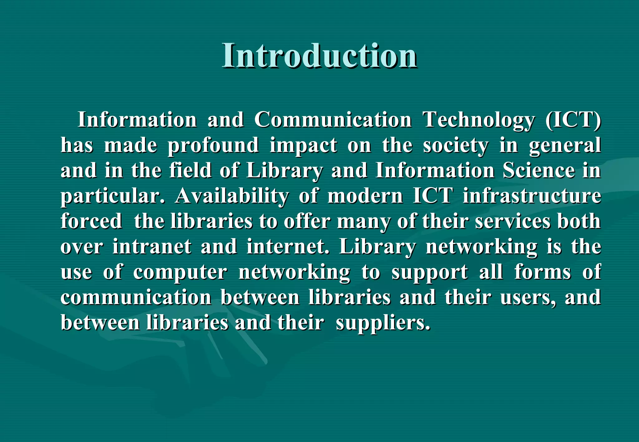 Introduction Information and Communication Technology (ICT) has made profound impact on the society in general and in the field of Library and Information Science in particular. Availability of modern ICT infrastructure forced  the libraries to offer many of their services both over intranet and internet. Library networking is the use of computer networking to support all forms of communication between libraries and their users, and between libraries and their  suppliers. 
