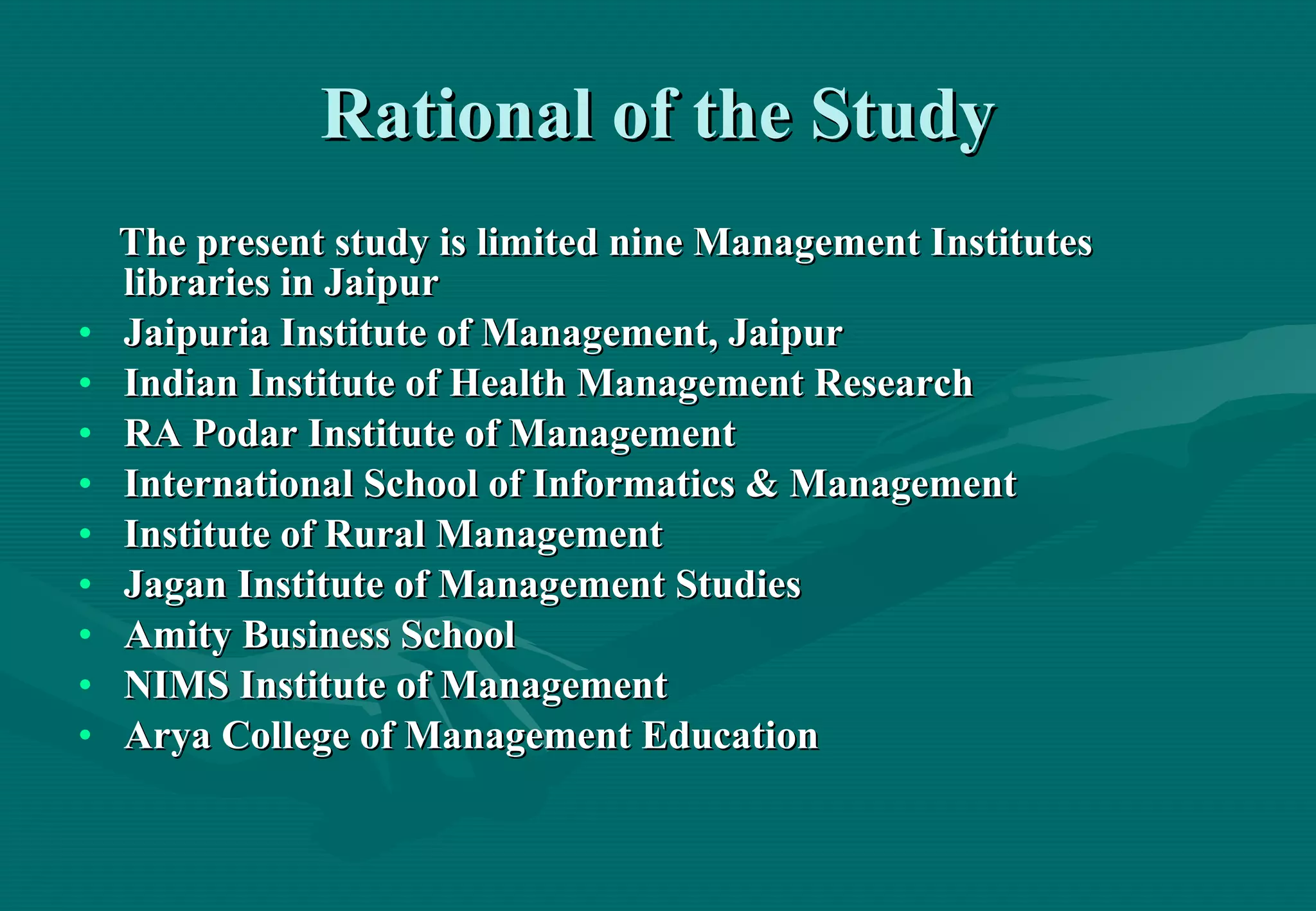 Rational of the Study The present study is limited nine Management Institutes libraries in Jaipur Jaipuria Institute of Management, Jaipur Indian Institute of Health Management Research  RA Podar Institute of Management  International School of Informatics & Management Institute of Rural Management  Jagan Institute of Management Studies Amity Business School  NIMS Institute of Management  Arya College of Management Education 