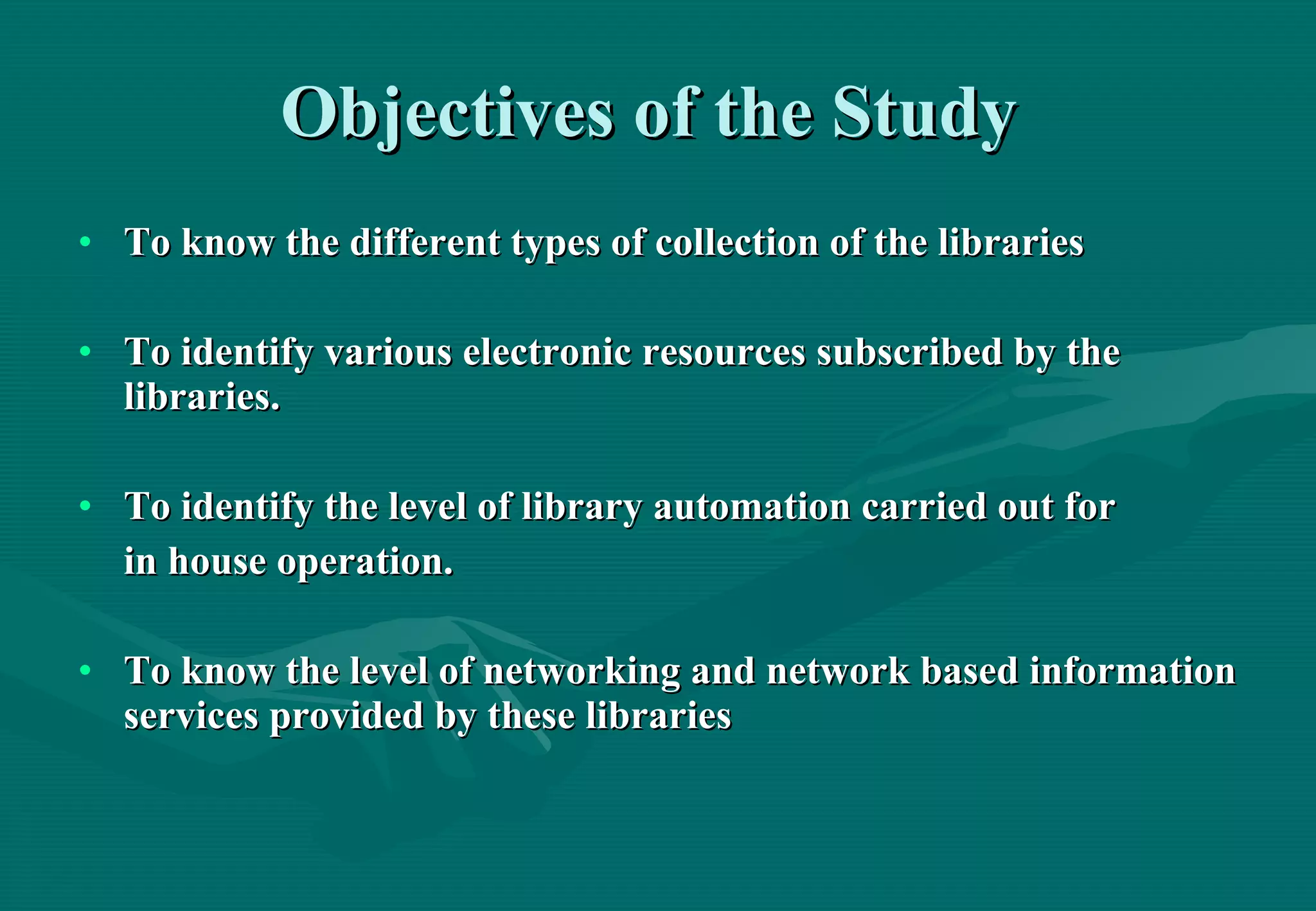 Objectives of the Study   To know the different types of collection of the libraries To identify various electronic resources subscribed by the libraries.  To identify the level of library automation carried out for  in house operation. To know the level of networking and network based information services provided by these libraries   