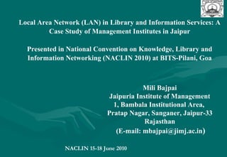 Local Area Network (LAN) in Library and Information Services: A Case Study of Management Institutes in Jaipur Presented in National Convention on Knowledge, Library and Information Networking (NACLIN 2010) at BITS-Pilani, Goa Mili Bajpai Jaipuria Institute of Management 1, Bambala Institutional Area,  Pratap Nagar, Sanganer, Jaipur-33 Rajasthan (E-mail: mbajpai@jimj.ac.in ) NACLIN 15-18 June 2010  