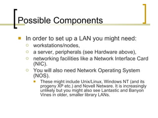 Possible Components In order to set up a LAN you might need: workstations/nodes,  a server, peripherals (see Hardware above), networking facilities like a Network Interface Card (NIC).  You will also need Network Operating System (NOS).  These might include Unix/Linux, Windows NT (and its progeny XP etc.) and Novell Netware. It is increasingly unlikely but you might also see Lantastic and Banyon Vines in older, smaller library LANs.  