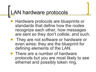 LAN hardware protocols Hardware protocols are blueprints or standards that define how the nodes recognize each other, how messages are sent so they don't collide, and such. They are not software or hardware or even wires: they are the blueprint for defining elements of the LAN.  There are a number of hardware protocols but you are most likely to see ethernet and possibly token ring. 