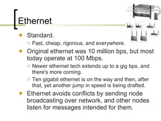 Ethernet Standard. Fast, cheap, rigorous, and everywhere.  Original ethernet was 10 million bps, but most today operate at 100 Mbps.  Newer ethernet tech extends up to a gig bps, and there's more coming.  Ten gigabit ethernet is on the way and then, after that, yet another jump in speed is being drafted. Ethernet avoids conflicts by sending node broadcasting over network, and other nodes listen for messages intended for them.  