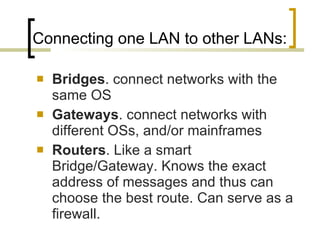 Connecting one LAN to other LANs:  Bridges . connect networks with the same OS Gateways . connect networks with different OSs, and/or mainframes Routers . Like a smart Bridge/Gateway. Knows the exact address of messages and thus can choose the best route. Can serve as a firewall.  