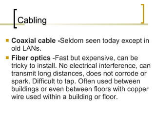 Cabling Coaxial cable - Seldom seen today except in old LANs.  Fiber optics  -Fast but expensive, can be tricky to install. No electrical interference, can transmit long distances, does not corrode or spark. Difficult to tap. Often used between buildings or even between floors with copper wire used within a building or floor.  