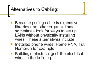 Alternatives to Cabling:  Because pulling cable is expensive, libraries and other organizations sometimes look for ways to set up LANs without physically installing wires. These alternatives include:  Installed phone wires, Home PNA, Tut Homerun for example Building's electrical grid, the electrical wires in the building.  