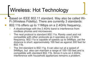 Wireless: Hot Technology Based on IEEE 802.11 standard. May also be called Wi-Fi (Wireless Fidelity). There are currently 3 standards: 802.11b offers up to 11Mbps on a 2.4GHz frequency.  A disadvantage with the 2.4GHz band is interference from cordless phones and microwaves.  The next protocol is standard 802.11a. Rarely used and not compatible with other protocols as it operates on a 5 GHz frequency. 802.11a is capable of speeds up to 54Mbps, yet the distance is short: approximately 100 feet as against 300 feet for 802.11b.  The 3rd standard is 802.11g. It can also run at a speed of 54Mbps, but  also can maintain a range of 100-150 feet and is compatible with standard 802.11b. Since it runs on 2.4GHz, interference with household appliances remains a problem.  