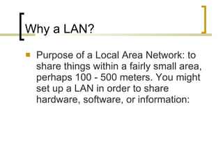 Why a LAN? Purpose of a Local Area Network: to share things within a fairly small area, perhaps 100 - 500 meters. You might set up a LAN in order to share hardware, software, or information:  