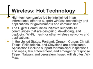 High-tech companies led by Intel joined in an international effort to support wireless technology and applications for governments and communities. T The Digital Communities initiative supports 13 communities that are designing, developing, and deploying Wi-Fi, mesh, or other wireless networks and applications.  In the United States, Portland, Oregon; Corpus Christi, Texas; Philadelphia, and Cleveland are participants. Applications include support for municipal inspections and repair, law enforcement, and emergency response. Taipei, Taiwan, and Jerusalem, Israel, will also test Wi-Max.  Wireless: Hot Technology 