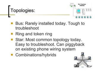 Topologies:  Bus: Rarely installed today. Tough to troubleshoot Ring and token ring Star: Most common topology today. Easy to troubleshoot. Can piggyback on existing phone wiring system Combinations/hybrids 