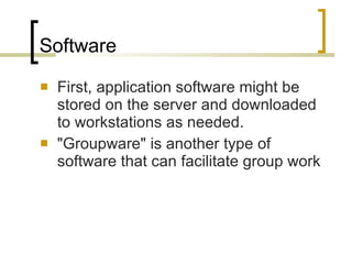 Software First, application software might be stored on the server and downloaded to workstations as needed.  "Groupware" is another type of software that can facilitate group work  