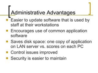 Administrative Advantages Easier to update software that is used by staff at their workstations Encourages use of common application software Saves disk space: one copy of application on LAN server vs. scores on each PC Control issues improved Security is easier to maintain 