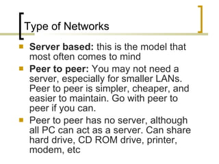 Type of Networks Server based:  this is the model that most often comes to mind Peer to peer:  You may not need a server, especially for smaller LANs. Peer to peer is simpler, cheaper, and easier to maintain. Go with peer to peer if you can.  Peer to peer has no server, although all PC can act as a server. Can share hard drive, CD ROM drive, printer, modem, etc 