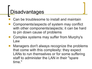 Disadvantages Can be troublesome to install and maintain  Components/aspects of system may conflict with other components/aspects; it can be hard to pin down cause of problems Complex systems may suffer from Murphy's Law Managers don't always recognize the problems that come with this complexity: they expect LANs to run themselves or for some suffering staff to administer the LAN in their "spare time."  