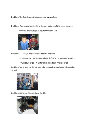 14:18pm-The first laptop that connected by wireless
14:20pm- Administrator checking the connections of the other laptops
-Connect the laptops to network one by one
14:33pm-11 laptops has connected to the network
-22 laptops cannot because of the differences operating system;
* Windows 8=10 * Differences Windows 7 version=12
14:49pm-Try to share a file through the network from choosen laptop but
cannot
14:53pm-Still struggling to share the file
 
