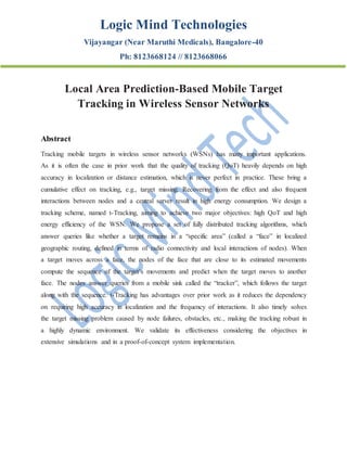 Logic Mind Technologies
Vijayangar (Near Maruthi Medicals), Bangalore-40
Ph: 8123668124 // 8123668066
Local Area Prediction-Based Mobile Target
Tracking in Wireless Sensor Networks
Abstract
Tracking mobile targets in wireless sensor networks (WSNs) has many important applications.
As it is often the case in prior work that the quality of tracking (QoT) heavily depends on high
accuracy in localization or distance estimation, which is never perfect in practice. These bring a
cumulative effect on tracking, e.g., target missing. Recovering from the effect and also frequent
interactions between nodes and a central server result in high energy consumption. We design a
tracking scheme, named t-Tracking, aiming to achieve two major objectives: high QoT and high
energy efficiency of the WSN. We propose a set of fully distributed tracking algorithms, which
answer queries like whether a target remains in a “specific area” (called a “face” in localized
geographic routing, defined in terms of radio connectivity and local interactions of nodes). When
a target moves across a face, the nodes of the face that are close to its estimated movements
compute the sequence of the target’s movements and predict when the target moves to another
face. The nodes answer queries from a mobile sink called the “tracker”, which follows the target
along with the sequence. t-Tracking has advantages over prior work as it reduces the dependency
on requiring high accuracy in localization and the frequency of interactions. It also timely solves
the target missing problem caused by node failures, obstacles, etc., making the tracking robust in
a highly dynamic environment. We validate its effectiveness considering the objectives in
extensive simulations and in a proof-of-concept system implementation.
 