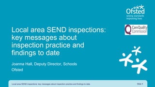 Joanna Hall, Deputy Director, Schools
Ofsted
Local area SEND inspections: key messages about inspection practice and findings to date Slide 1
Local area SEND inspections:
key messages about
inspection practice and
findings to date
 
