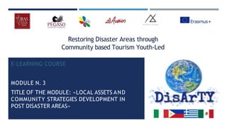 Restoring Disaster Areas through
Community based Tourism Youth-Led
E-LEARNING COURSE
MODULE N. 3
TITLE OF THE MODULE: «LOCAL ASSETS AND
COMMUNITY STRATEGIES DEVELOPMENT IN
POST DISASTER AREAS»
 