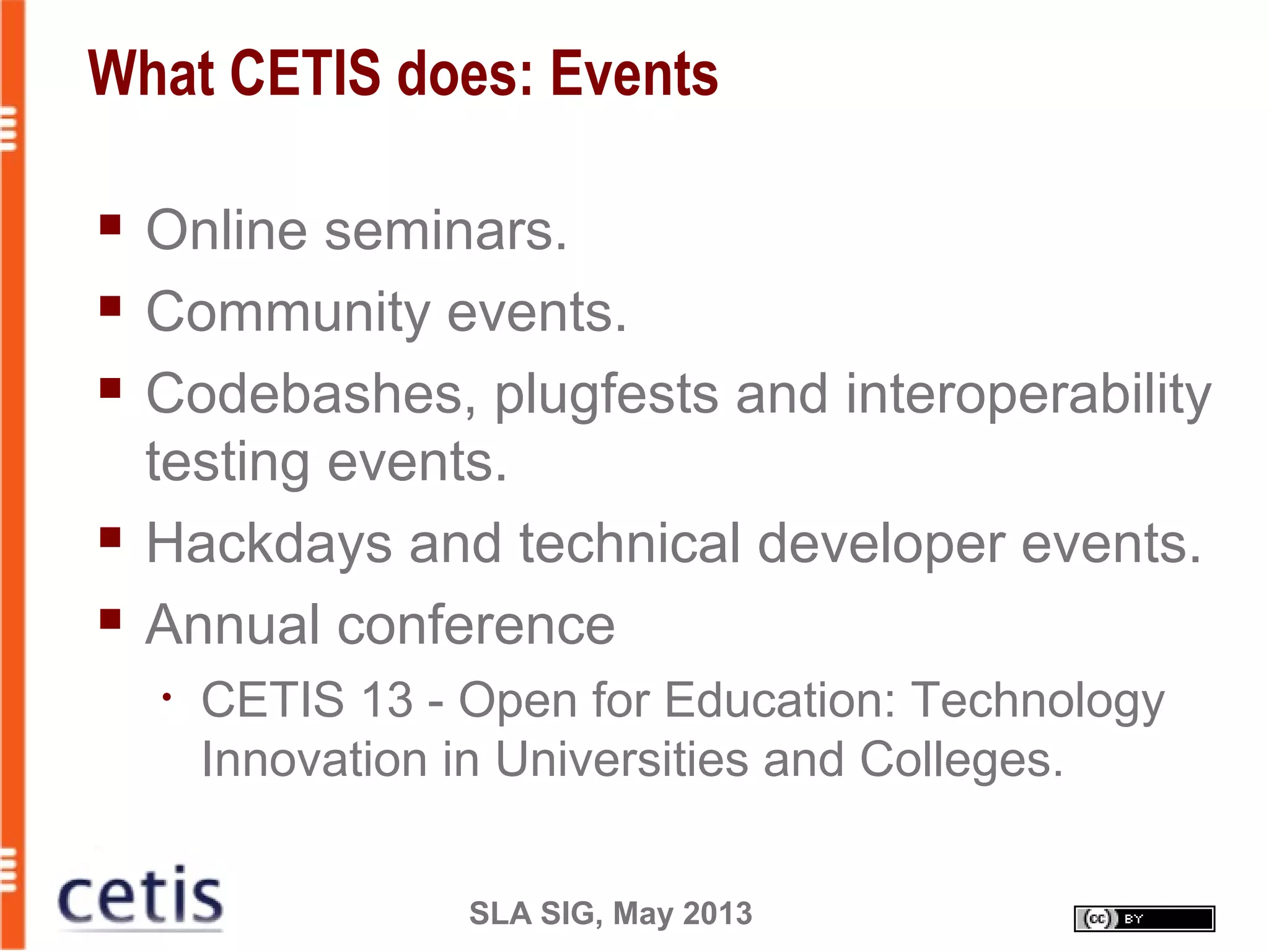 SLA SIG, May 2013
What CETIS does: Events
 Online seminars.
 Community events.
 Codebashes, plugfests and interoperability
testing events.
 Hackdays and technical developer events.
 Annual conference
• CETIS 13 - Open for Education: Technology
Innovation in Universities and Colleges.
 