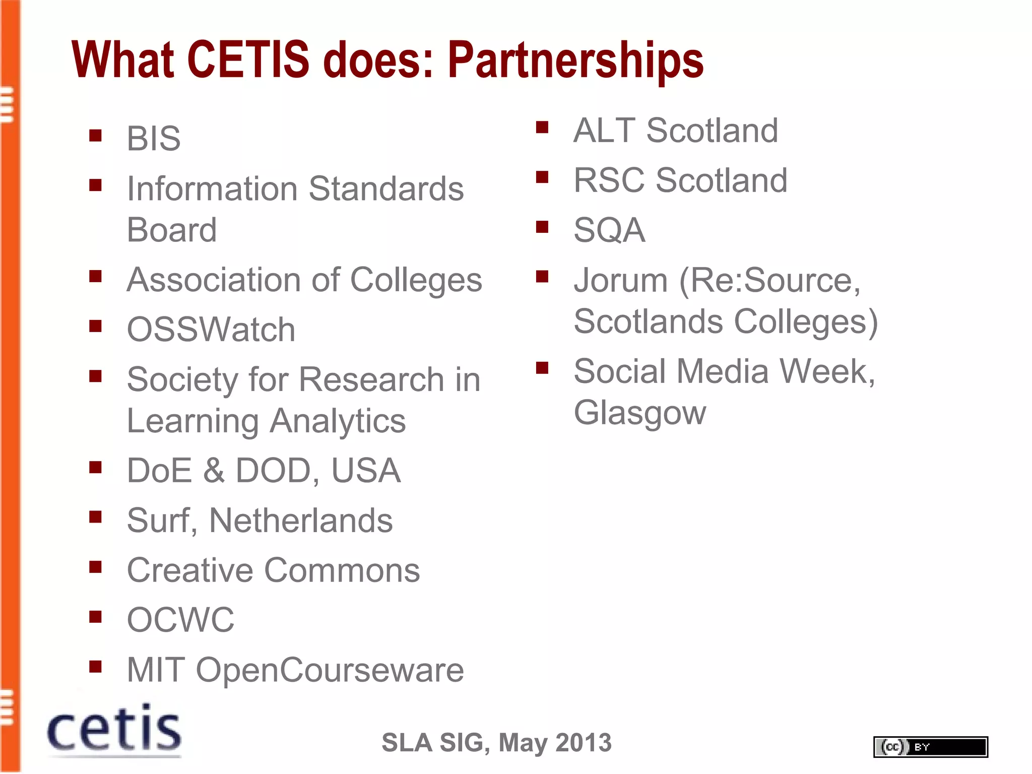 SLA SIG, May 2013
What CETIS does: Partnerships
 ALT Scotland
 RSC Scotland
 SQA
 Jorum (Re:Source,
Scotlands Colleges)
 Social Media Week,
Glasgow
 BIS
 Information Standards
Board
 Association of Colleges
 OSSWatch
 Society for Research in
Learning Analytics
 DoE & DOD, USA
 Surf, Netherlands
 Creative Commons
 OCWC
 MIT OpenCourseware
 