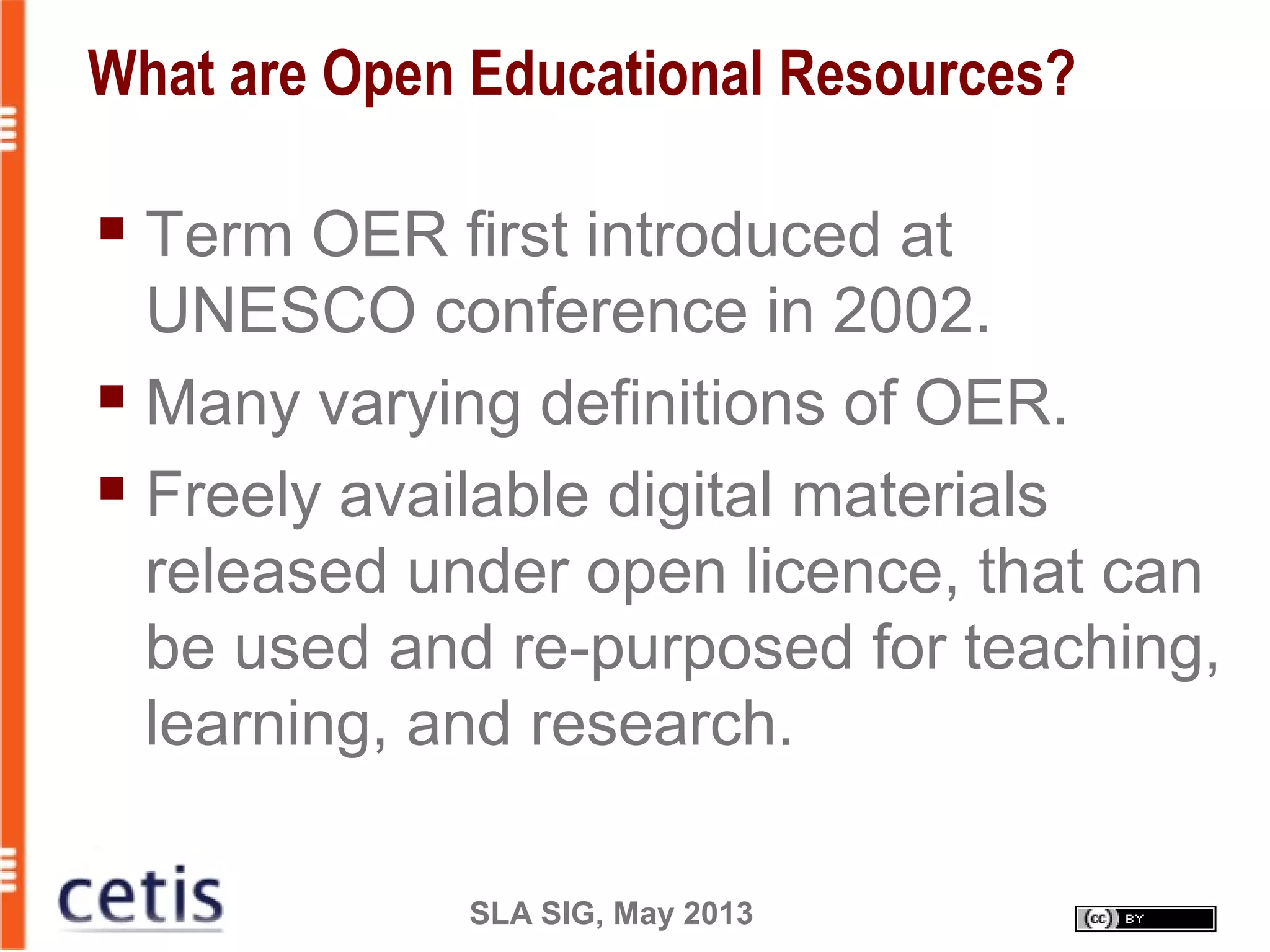 SLA SIG, May 2013
What are Open Educational Resources?
 Term OER first introduced at
UNESCO conference in 2002.
 Many varying definitions of OER.
 Freely available digital materials
released under open licence, that can
be used and re-purposed for teaching,
learning, and research.
 