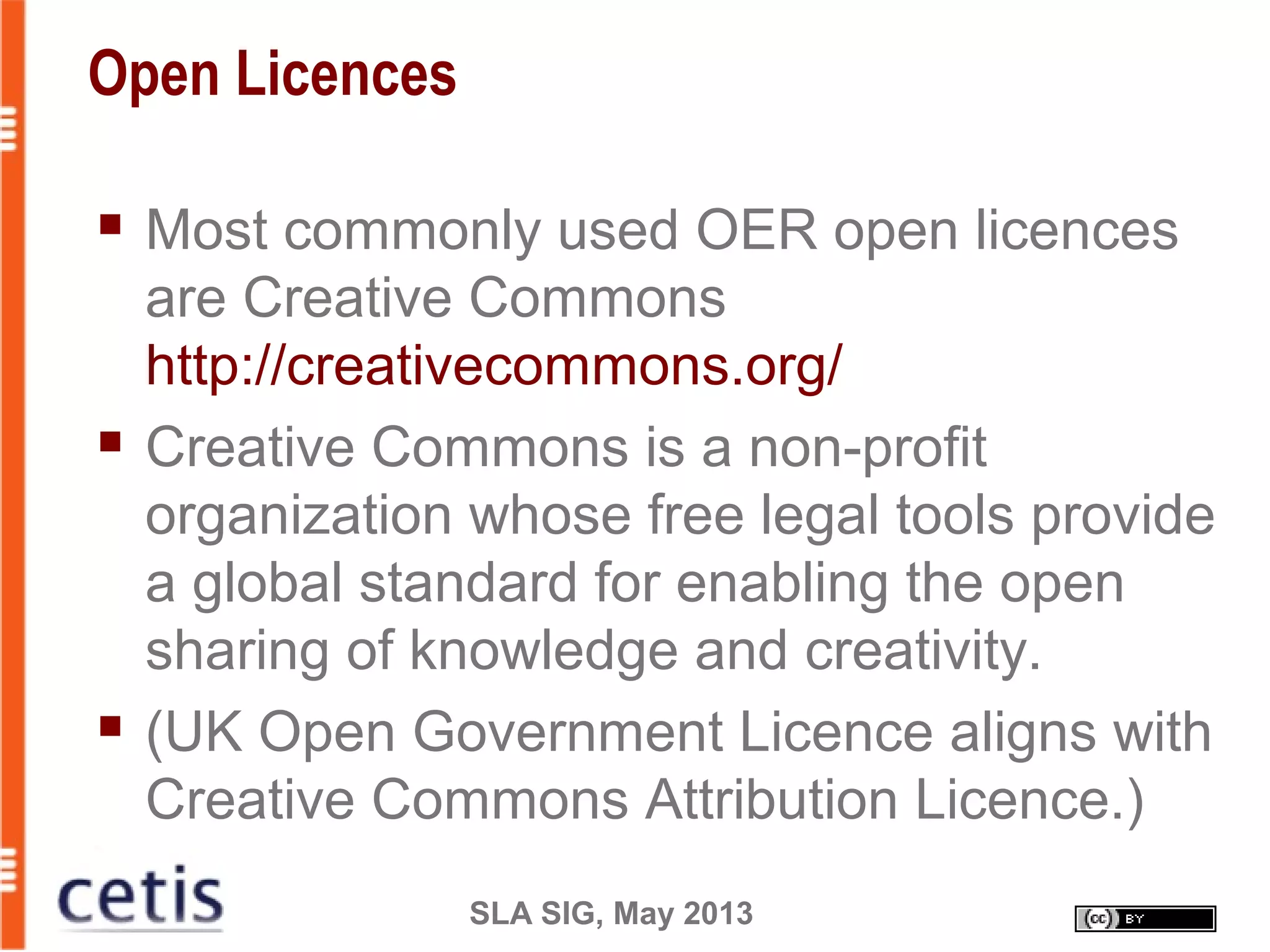 SLA SIG, May 2013
Open Licences
 Most commonly used OER open licences
are Creative Commons
http://creativecommons.org/
 Creative Commons is a non-profit
organization whose free legal tools provide
a global standard for enabling the open
sharing of knowledge and creativity.
 (UK Open Government Licence aligns with
Creative Commons Attribution Licence.)
 