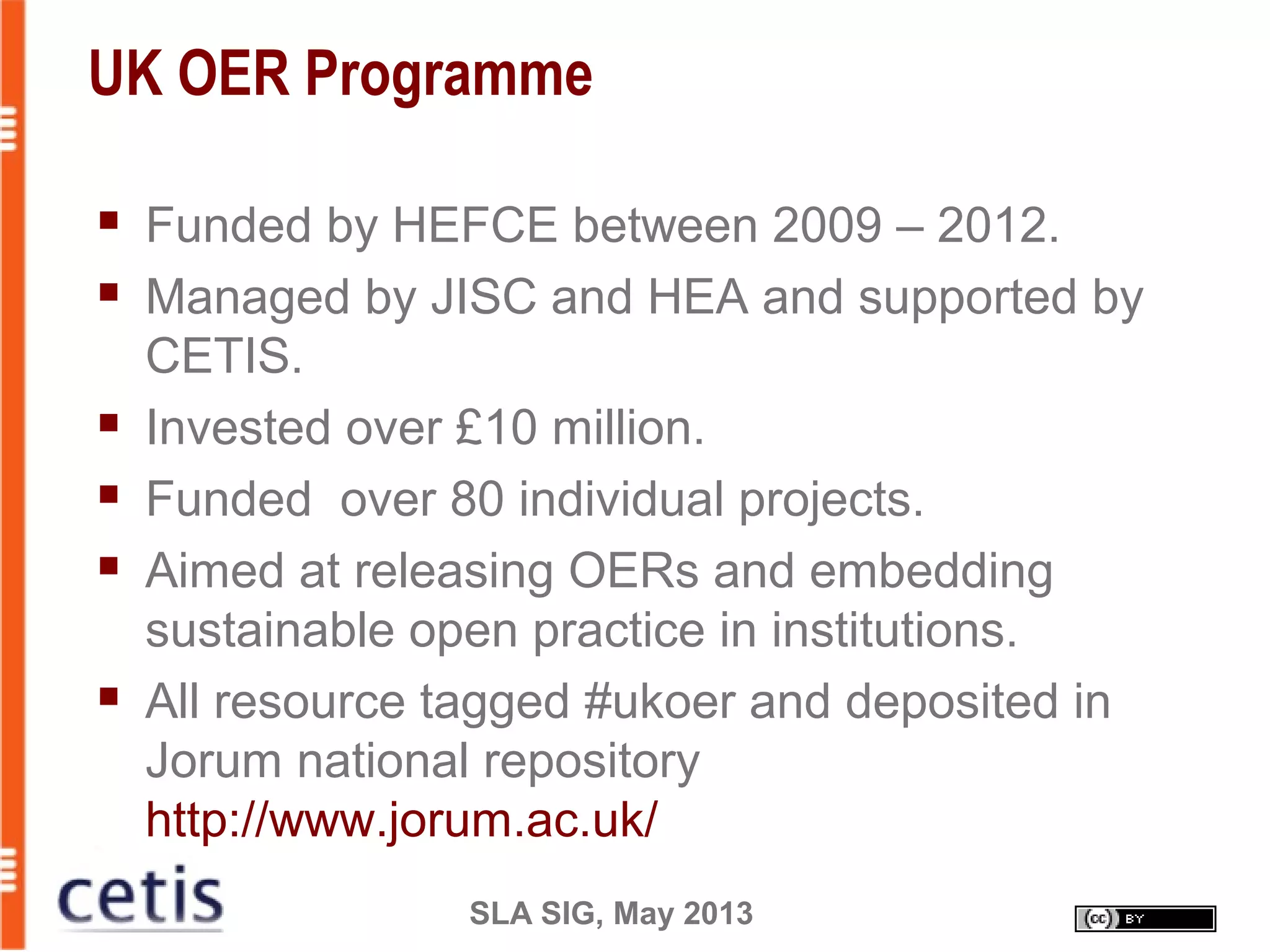 SLA SIG, May 2013
UK OER Programme
 Funded by HEFCE between 2009 – 2012.
 Managed by JISC and HEA and supported by
CETIS.
 Invested over £10 million.
 Funded over 80 individual projects.
 Aimed at releasing OERs and embedding
sustainable open practice in institutions.
 All resource tagged #ukoer and deposited in
Jorum national repository
http://www.jorum.ac.uk/
 