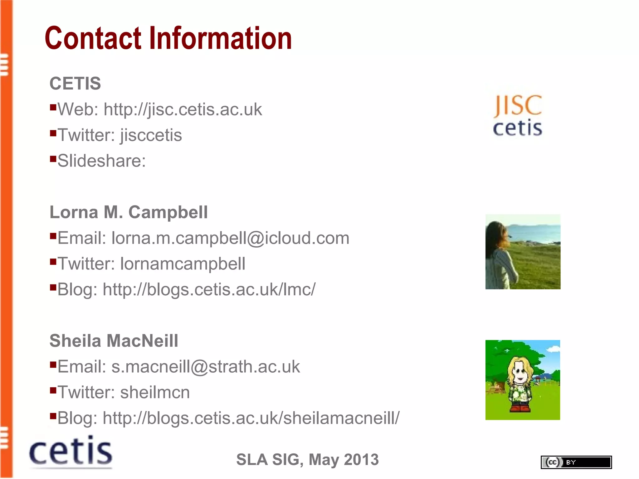 SLA SIG, May 2013
Contact Information
CETIS
Web: http://jisc.cetis.ac.uk
Twitter: jisccetis
Slideshare:
Lorna M. Campbell
Email: lorna.m.campbell@icloud.com
Twitter: lornamcampbell
Blog: http://blogs.cetis.ac.uk/lmc/
Sheila MacNeill
Email: s.macneill@strath.ac.uk
Twitter: sheilmcn
Blog: http://blogs.cetis.ac.uk/sheilamacneill/
 