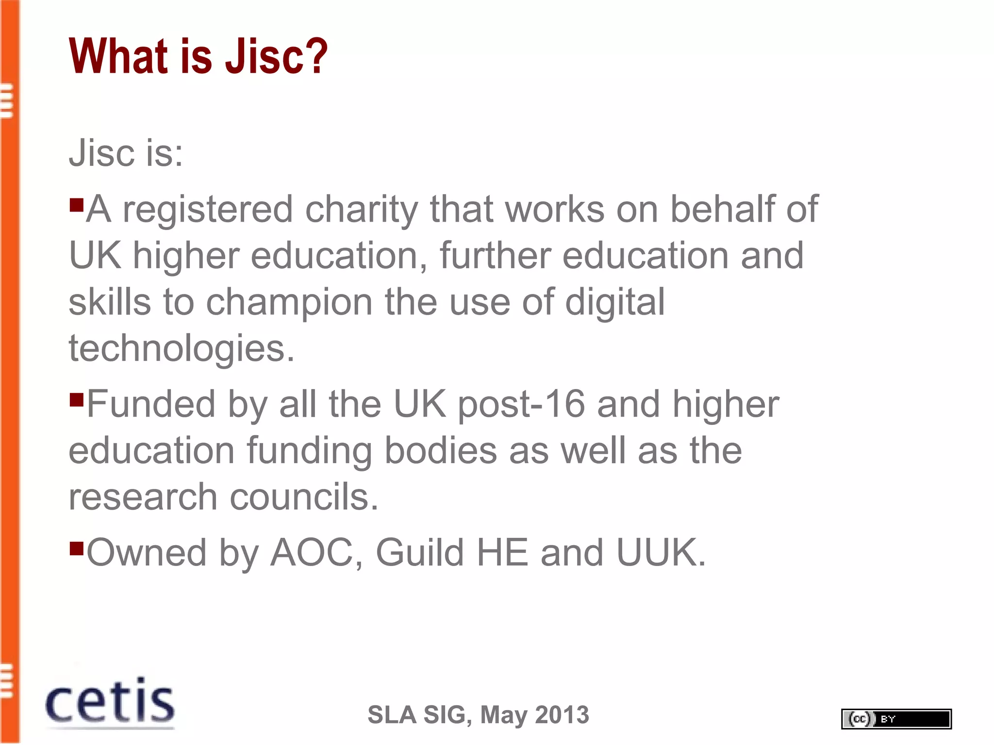 SLA SIG, May 2013
What is Jisc?
Jisc is:
A registered charity that works on behalf of
UK higher education, further education and
skills to champion the use of digital
technologies.
Funded by all the UK post-16 and higher
education funding bodies as well as the
research councils.
Owned by AOC, Guild HE and UUK.
 