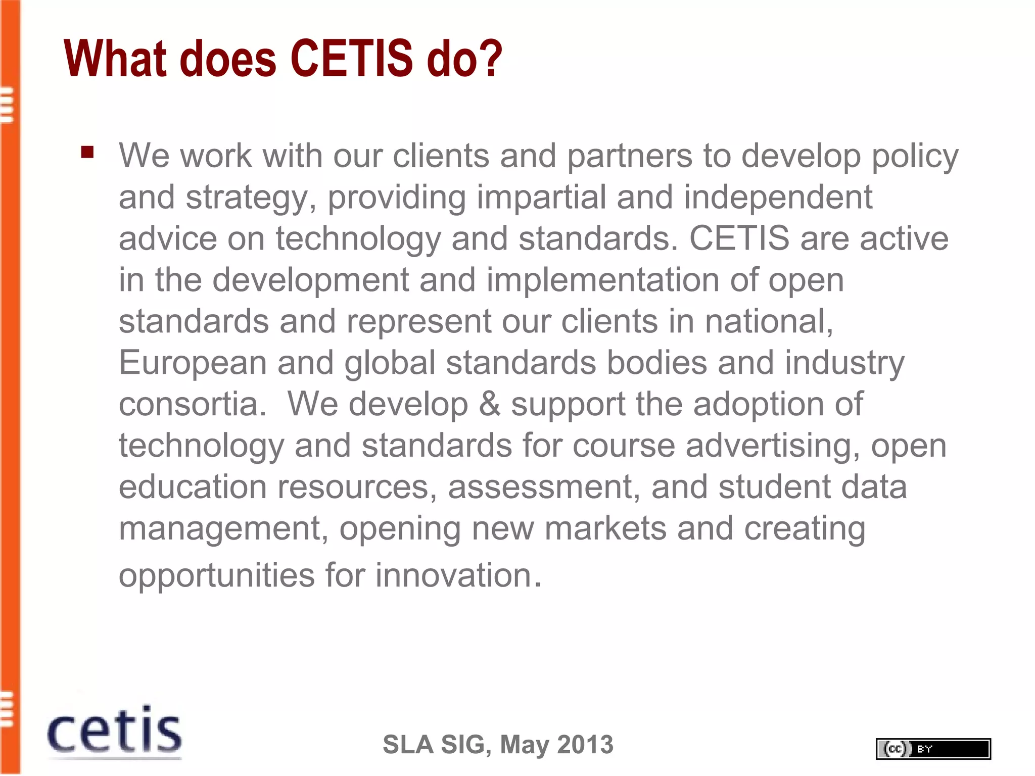 SLA SIG, May 2013
What does CETIS do?
 We work with our clients and partners to develop policy
and strategy, providing impartial and independent
advice on technology and standards. CETIS are active
in the development and implementation of open
standards and represent our clients in national,
European and global standards bodies and industry
consortia. We develop & support the adoption of
technology and standards for course advertising, open
education resources, assessment, and student data
management, opening new markets and creating
opportunities for innovation.
 