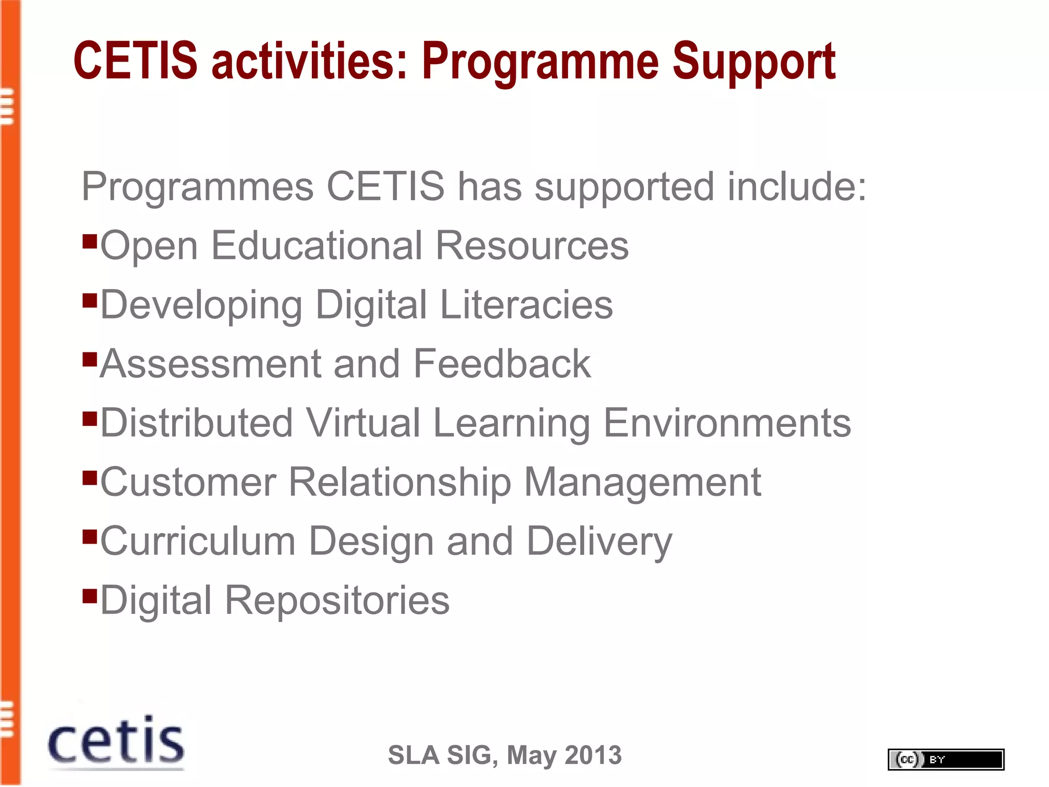 SLA SIG, May 2013
CETIS activities: Programme Support
Programmes CETIS has supported include:
Open Educational Resources
Developing Digital Literacies
Assessment and Feedback
Distributed Virtual Learning Environments
Customer Relationship Management
Curriculum Design and Delivery
Digital Repositories
 
