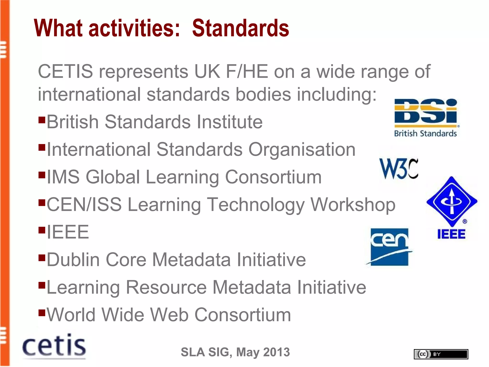 SLA SIG, May 2013
What activities: Standards
CETIS represents UK F/HE on a wide range of
international standards bodies including:
British Standards Institute
International Standards Organisation
IMS Global Learning Consortium
CEN/ISS Learning Technology Workshop
IEEE
Dublin Core Metadata Initiative
Learning Resource Metadata Initiative
World Wide Web Consortium
 