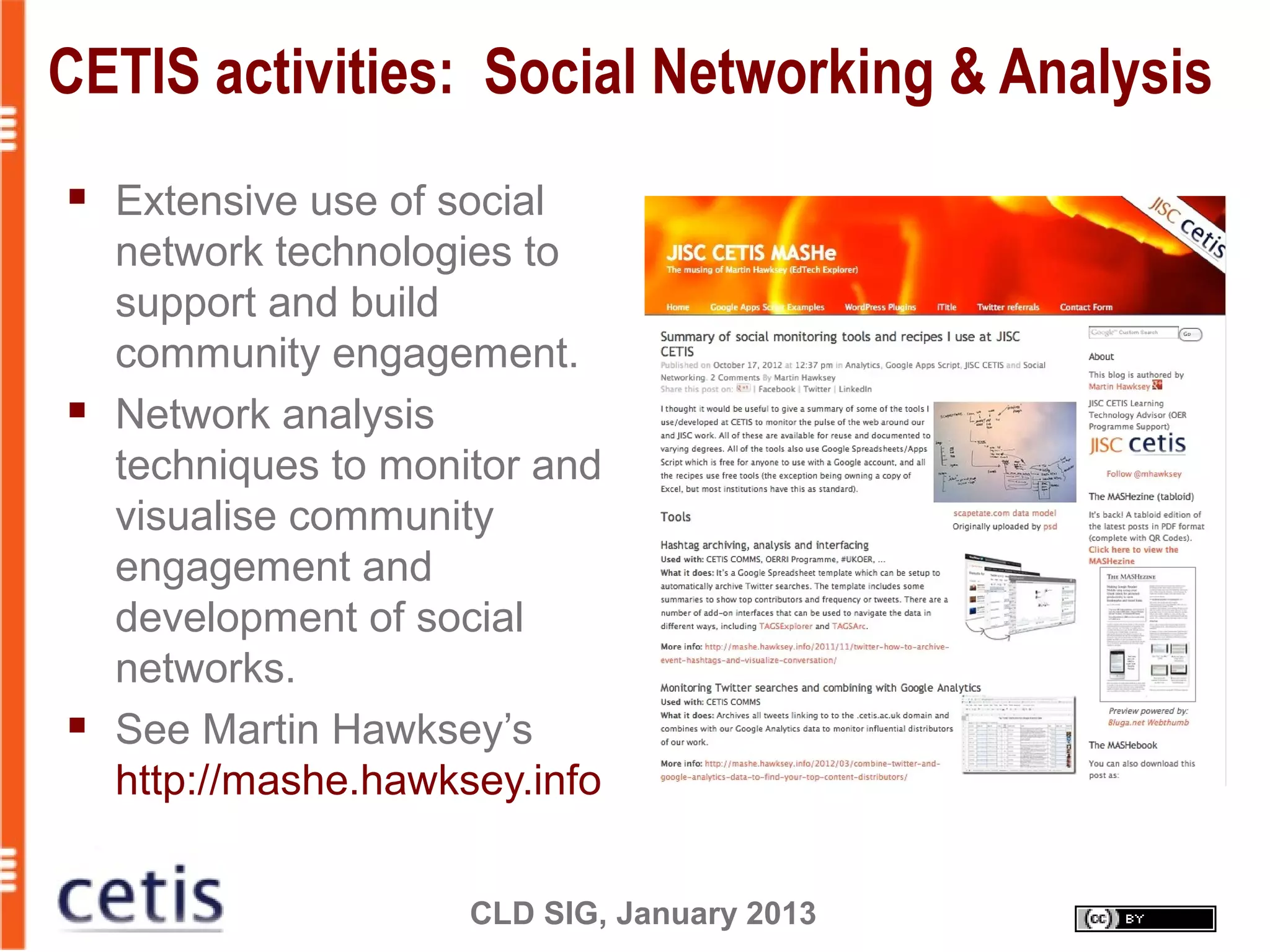 CLD SIG, January 2013
CETIS activities: Social Networking & Analysis
 Extensive use of social
network technologies to
support and build
community engagement.
 Network analysis
techniques to monitor and
visualise community
engagement and
development of social
networks.
 See Martin Hawksey’s
http://mashe.hawksey.info
 