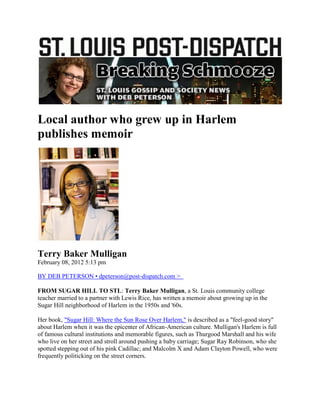 Local author who grew up in Harlem
publishes memoir




Terry Baker Mulligan
February 08, 2012 5:13 pm

BY DEB PETERSON • dpeterson@post-dispatch.com >

FROM SUGAR HILL TO STL: Terry Baker Mulligan, a St. Louis community college
teacher married to a partner with Lewis Rice, has written a memoir about growing up in the
Sugar Hill neighborhood of Harlem in the 1950s and '60s.

Her book, "Sugar Hill: Where the Sun Rose Over Harlem," is described as a "feel-good story"
about Harlem when it was the epicenter of African-American culture. Mulligan's Harlem is full
of famous cultural institutions and memorable figures, such as Thurgood Marshall and his wife
who live on her street and stroll around pushing a baby carriage; Sugar Ray Robinson, who she
spotted stepping out of his pink Cadillac; and Malcolm X and Adam Clayton Powell, who were
frequently politicking on the street corners.
 