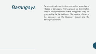 Barangays • Each municipality or city is composed of a number of
villages or barangays. The barangays are the smallest
units of local government in the Philippines. They are
governed by the Barrio Charter. The elective officials of
the barangays are the Barangay Captain and the
BarangayCouncilors.
 