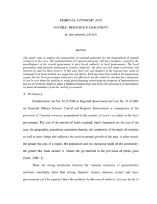 REGIONAL AUTONOMY AND
NATURAL RESOURCE MANAGEMENT
By Irfan setiawan, S.IP, M.Si
Abstrack
This paper aims to analyze the relationship of regional autonomy for the management of natural
resources in the area. The implementation of regional autonomy still have problems caused by the
unwillingness of the central government to give broad authority to local governments. The local
government may formally mandated to exercise authority, but there are still many restrictions and
barriers to exercise these powers. In this case there are still shadows of the bureaucratic chain of
command from top to bottom in a vague but real effects. Both may have been valid in the autonomous
region, but the local government itself does not effectively use the authority that has been delegated.
It can be seen from the inability to make good planning, monitoring the progress of implementation
has no government, failed to make a balanced budget plan that led to the persistence of dependence
on financial assistance from the central government.
A. Preliminary
Determination Act No. 32 of 2004 on Regional Government and Law No. 33 of 2004
on Financial Balance between Central and Regional Government, a consequence of the
provision of financial resources proportional to the number of service activities in the local
government. The size of the amount of funds required, highly dependent on the size of the
area, the geographic, population, population density, the complexity of the needs of residents
as well as other things that influence the socio-economic growth of the area. In other words,
the greater the area of a region, the population and the increasing needs of the community,
the greater the funds needed to finance the government in the provision of public good
(Sidik, 2001 : 1).
There are strong correlation between the financial resources of governmental
activities essentially hints that setting financial balance between central and local
governments can’t be separated from the problem the division of authority between levels of
 