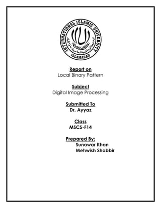 Report on
Local Binary Pattern
Subject
Digital Image Processing
Submitted To
Dr. Ayyaz
Class
MSCS-F14
Prepared By:
Sunawar Khan
Mehwish Shabbir
 